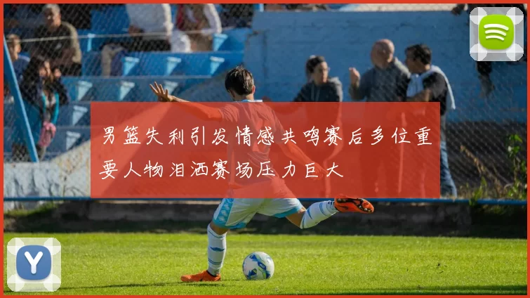 男篮失利引发情感共鸣赛后多位重要人物泪洒赛场压力巨大