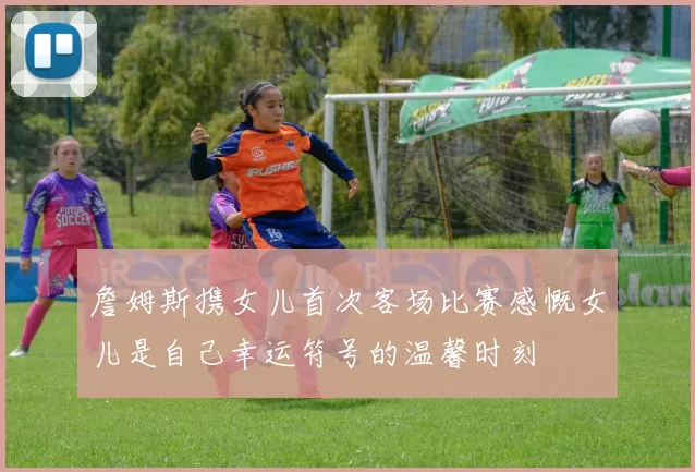 詹姆斯携女儿首次客场比赛感慨女儿是自己幸运符号的温馨时刻