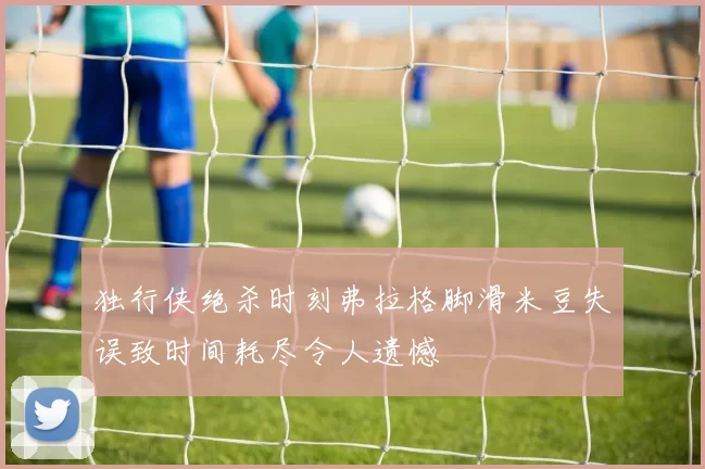 独行侠绝杀时刻弗拉格脚滑米豆失误致时间耗尽令人遗憾