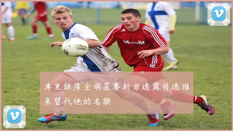 库里缺席全明星赛科尔透露将选谁来替代他的名额