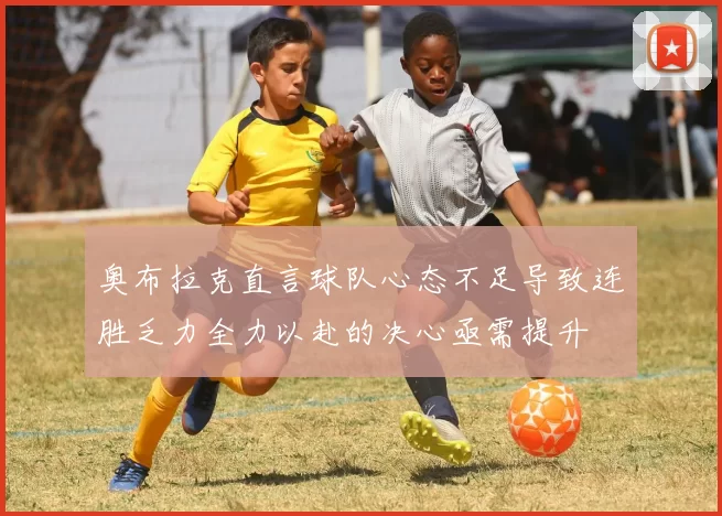 奥布拉克直言球队心态不足导致连胜乏力全力以赴的决心亟需提升