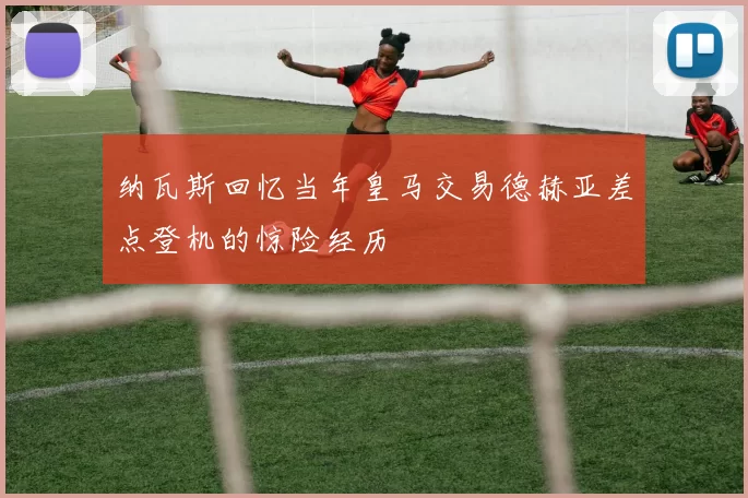 纳瓦斯回忆当年皇马交易德赫亚差点登机的惊险经历