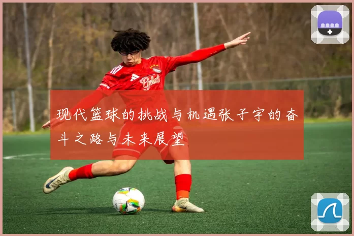 现代篮球的挑战与机遇张子宇的奋斗之路与未来展望