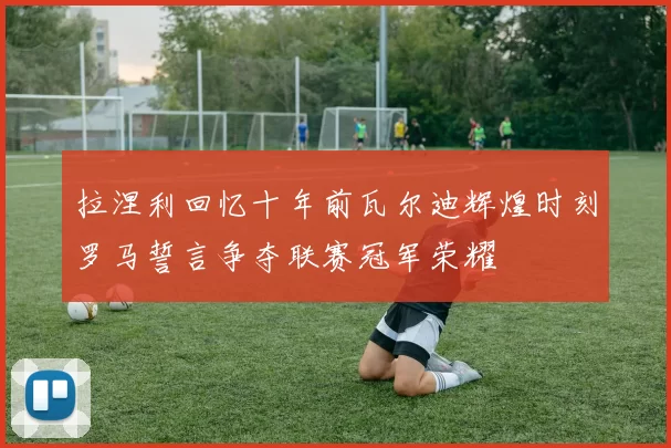 拉涅利回忆十年前瓦尔迪辉煌时刻罗马誓言争夺联赛冠军荣耀