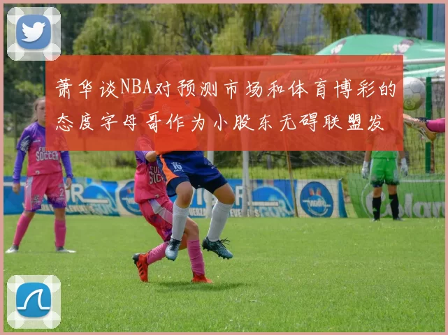 萧华谈NBA对预测市场和体育博彩的态度字母哥作为小股东无碍联盟发展