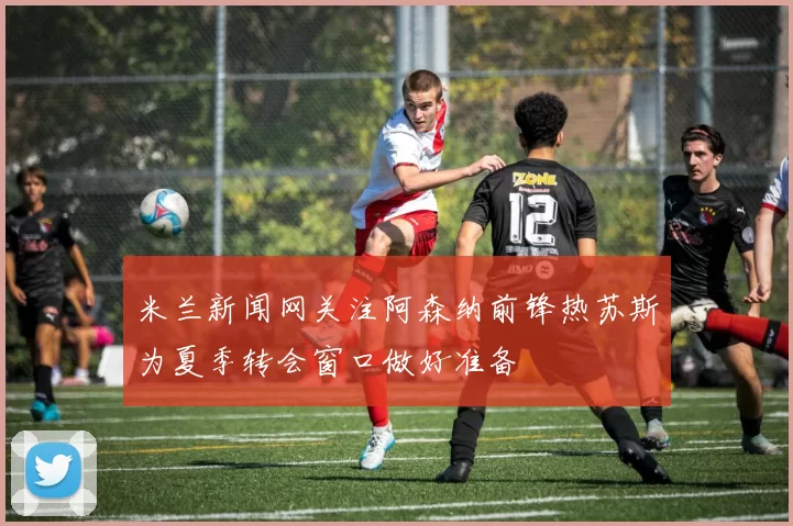 米兰新闻网关注阿森纳前锋热苏斯为夏季转会窗口做好准备