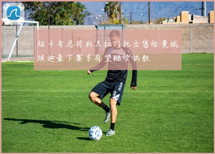 纽卡考虑将利夫拉门托出售给曼城埃迪豪下赛季有望继续执教