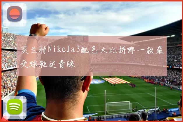 莫兰特NikeJa3配色大比拼哪一款最受球鞋迷青睐