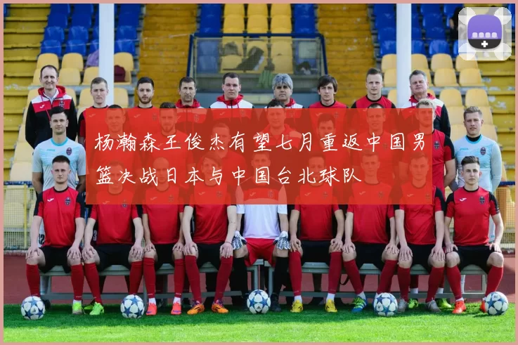 杨瀚森王俊杰有望七月重返中国男篮决战日本与中国台北球队