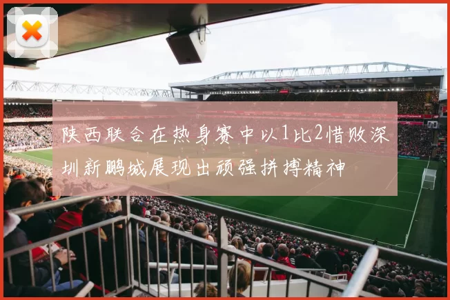 陕西联合在热身赛中以1比2惜败深圳新鹏城展现出顽强拼搏精神